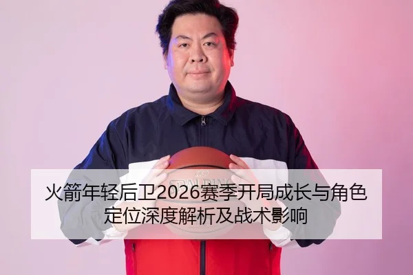 火箭年轻后卫2026赛季开局成长与角色定位深度解析及战术影响