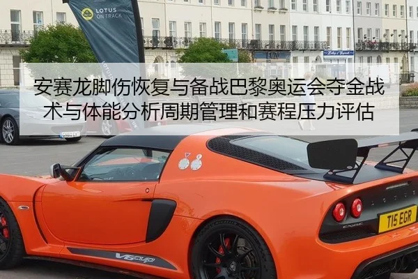 安赛龙脚伤恢复与备战巴黎奥运会夺金战术与体能分析周期管理和赛程压力评估